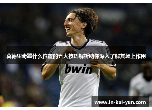 莫德里奇踢什么位置的五大技巧解析助你深入了解其场上作用 莫德里奇踢什么位置的五大技巧解析助你深入了解其场上作用