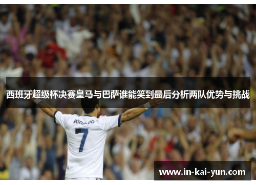 西班牙超级杯决赛皇马与巴萨谁能笑到最后分析两队优势与挑战