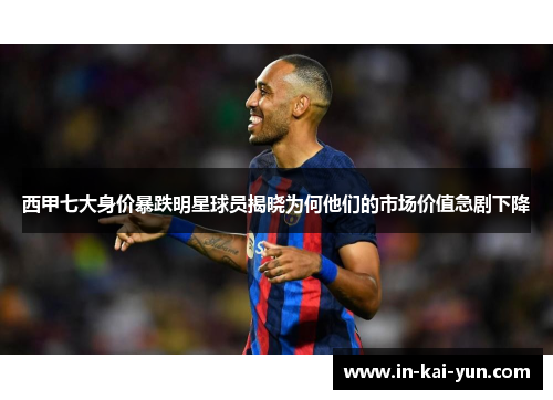 西甲七大身价暴跌明星球员揭晓为何他们的市场价值急剧下降