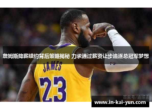 詹姆斯降薪续约背后策略揭秘 力求通过薪资让步追逐总冠军梦想