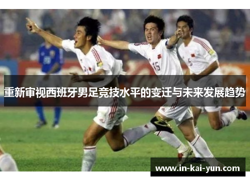 重新审视西班牙男足竞技水平的变迁与未来发展趋势