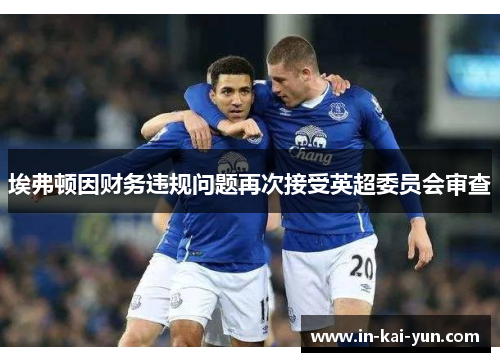 埃弗顿因财务违规问题再次接受英超委员会审查