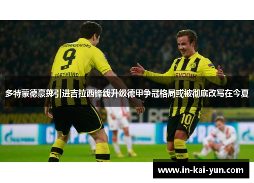 多特蒙德豪掷引进吉拉西锋线升级德甲争冠格局或被彻底改写在今夏