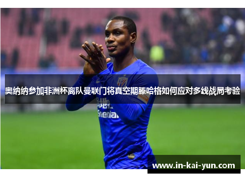 奥纳纳参加非洲杯离队曼联门将真空期滕哈格如何应对多线战局考验