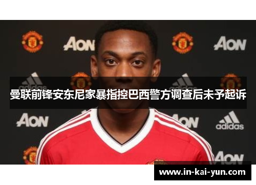 曼联前锋安东尼家暴指控巴西警方调查后未予起诉