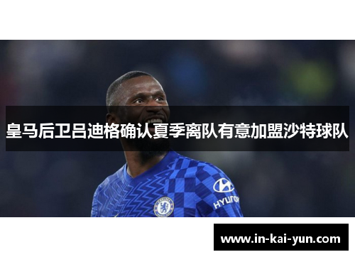 皇马后卫吕迪格确认夏季离队有意加盟沙特球队 皇马后卫吕迪格确认夏季离队有意加盟沙特球队