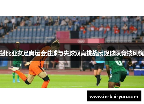 赞比亚女足奥运会进球与失球双高挑战展现球队竞技风貌 赞比亚女足奥运会进球与失球双高挑战展现球队竞技风貌