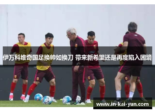 伊万科维奇国足换帅如换刀 带来新希望还是再度陷入困境